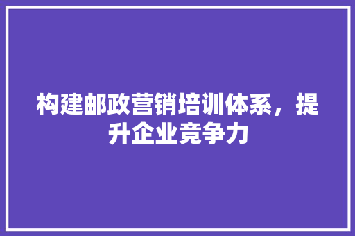构建邮政营销培训体系，提升企业竞争力