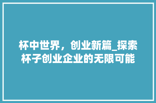 杯中世界，创业新篇_探索杯子创业企业的无限可能 诗词鉴赏