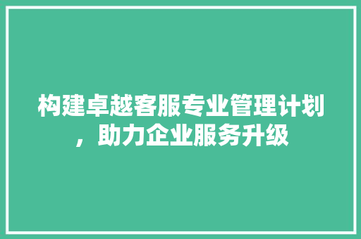 构建卓越客服专业管理计划，助力企业服务升级