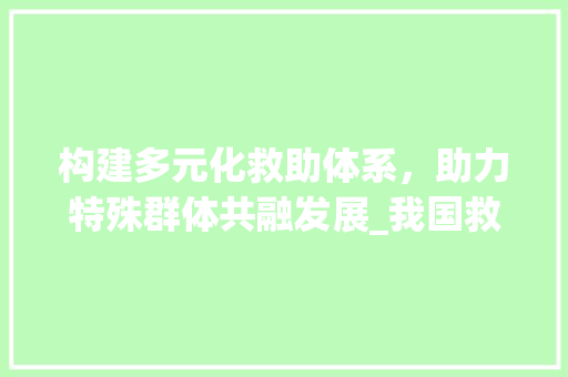 构建多元化救助体系，助力特殊群体共融发展_我国救助群体计划解读