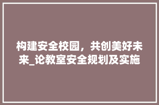 构建安全校园，共创美好未来_论教室安全规划及实施 工作计划