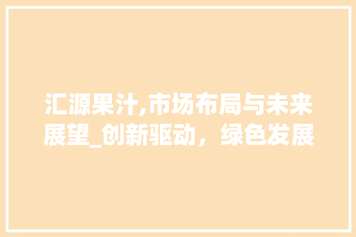汇源果汁,市场布局与未来展望_创新驱动，绿色发展，引领行业新潮流 诗词鉴赏