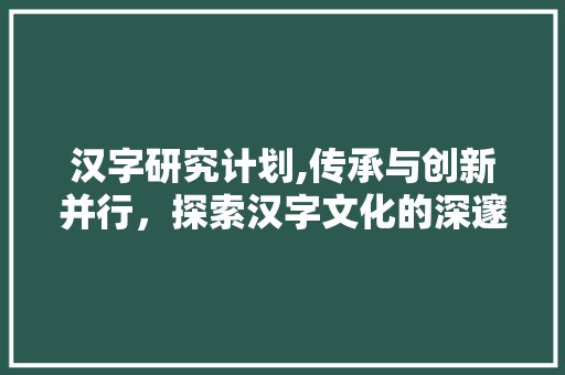汉字研究计划,传承与创新并行，探索汉字文化的深邃内涵