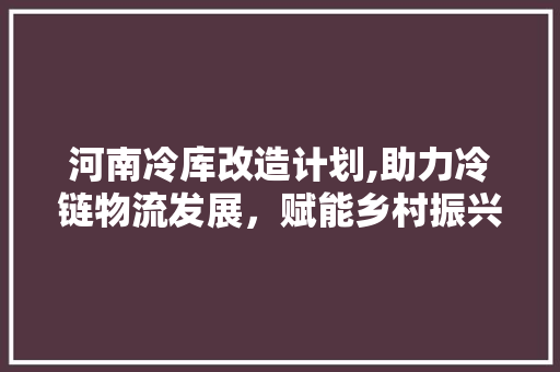 河南冷库改造计划,助力冷链物流发展，赋能乡村振兴