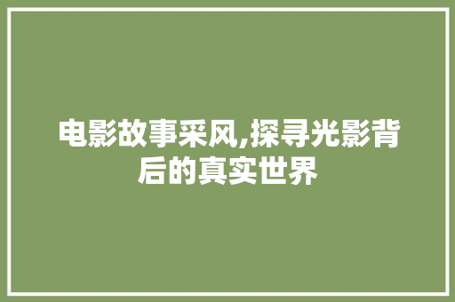 电影故事采风,探寻光影背后的真实世界