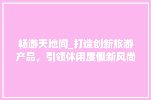 畅游天地间_打造创新旅游产品，引领休闲度假新风尚