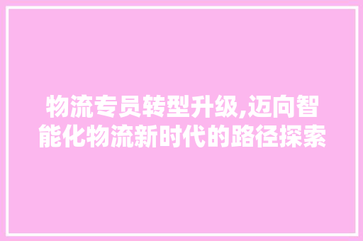 物流专员转型升级,迈向智能化物流新时代的路径探索