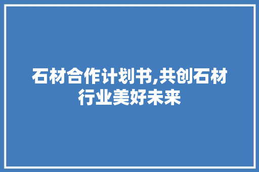 石材合作计划书,共创石材行业美好未来