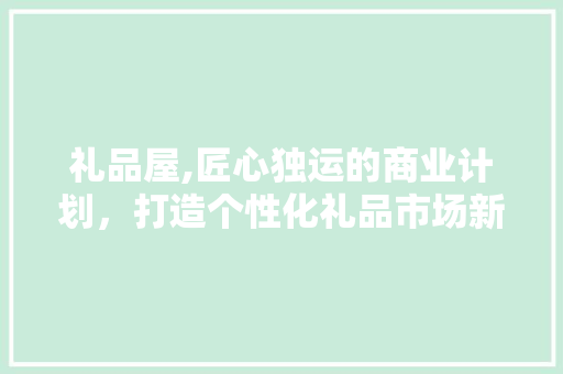 礼品屋,匠心独运的商业计划，打造个性化礼品市场新潮流 合同范本