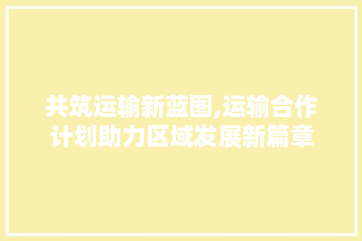共筑运输新蓝图,运输合作计划助力区域发展新篇章