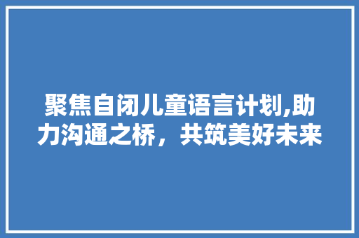 聚焦自闭儿童语言计划,助力沟通之桥，共筑美好未来