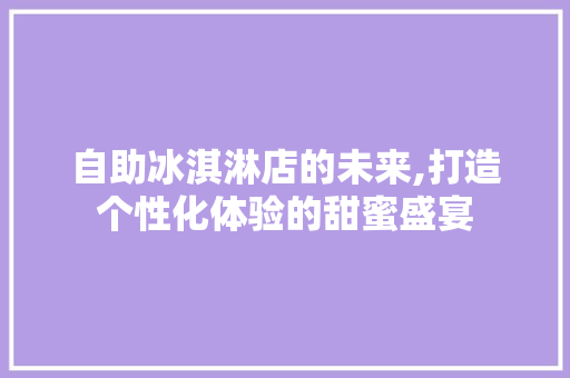 自助冰淇淋店的未来,打造个性化体验的甜蜜盛宴