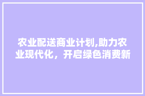 农业配送商业计划,助力农业现代化，开启绿色消费新时代