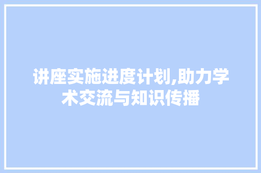 讲座实施进度计划,助力学术交流与知识传播