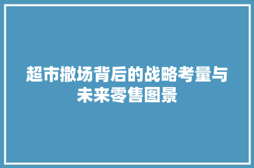 超市撤场背后的战略考量与未来零售图景