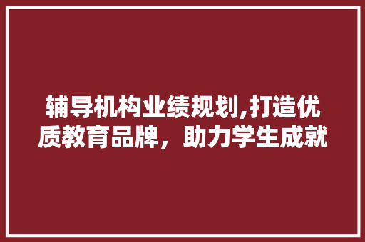 辅导机构业绩规划,打造优质教育品牌，助力学生成就未来