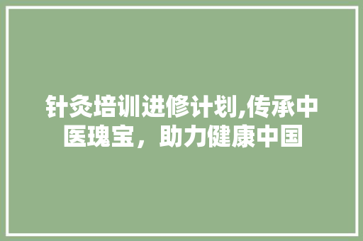 针灸培训进修计划,传承中医瑰宝，助力健康中国