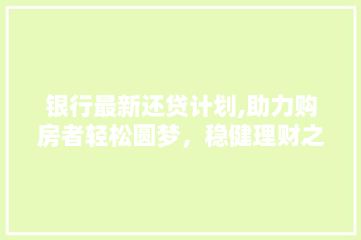 银行最新还贷计划,助力购房者轻松圆梦，稳健理财之路