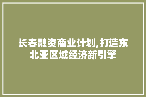 长春融资商业计划,打造东北亚区域经济新引擎