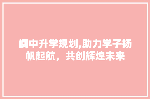 阆中升学规划,助力学子扬帆起航，共创辉煌未来