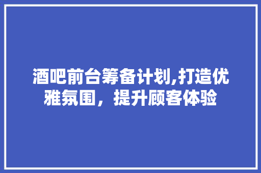 酒吧前台筹备计划,打造优雅氛围，提升顾客体验