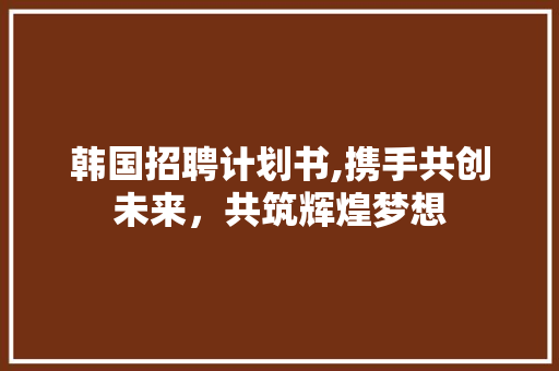 韩国招聘计划书,携手共创未来，共筑辉煌梦想
