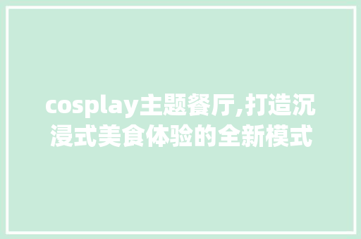 cosplay主题餐厅,打造沉浸式美食体验的全新模式