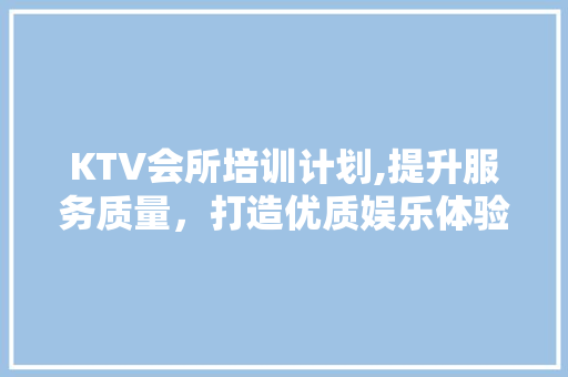 KTV会所培训计划,提升服务质量，打造优质娱乐体验
