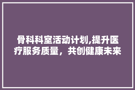 骨科科室活动计划,提升医疗服务质量，共创健康未来