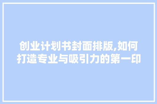 创业计划书封面排版,如何打造专业与吸引力的第一印象
