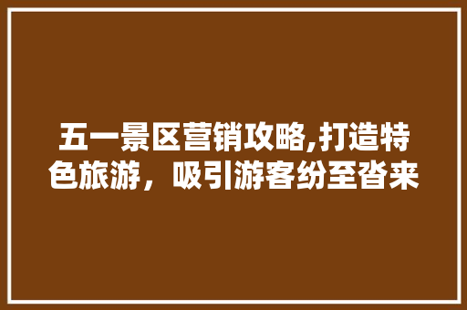 五一景区营销攻略,打造特色旅游，吸引游客纷至沓来