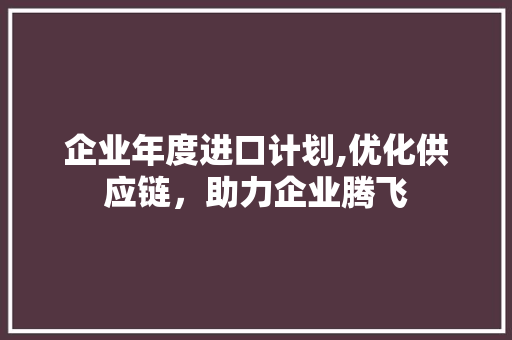 企业年度进口计划,优化供应链，助力企业腾飞 合同范本