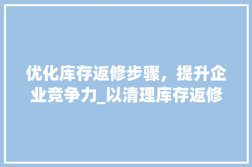 优化库存返修步骤，提升企业竞争力_以清理库存返修计划为例