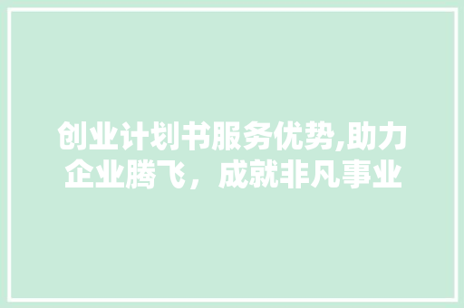 创业计划书服务优势,助力企业腾飞，成就非凡事业