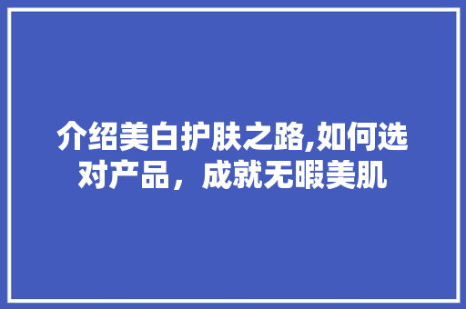 介绍美白护肤之路,如何选对产品，成就无暇美肌