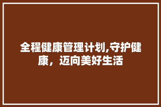 全程健康管理计划,守护健康，迈向美好生活