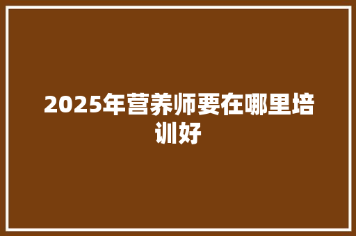 2025年营养师要在哪里培训好