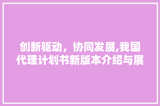 创新驱动，协同发展,我国代理计划书新版本介绍与展望