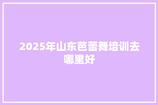 2025年山东芭蕾舞培训去哪里好