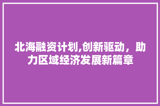 北海融资计划,创新驱动，助力区域经济发展新篇章