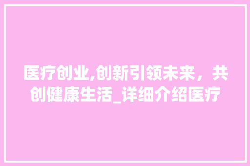医疗创业,创新引领未来，共创健康生活_详细介绍医疗创业商业计划书