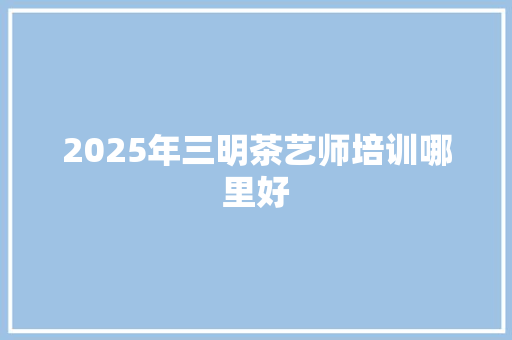 2025年三明茶艺师培训哪里好