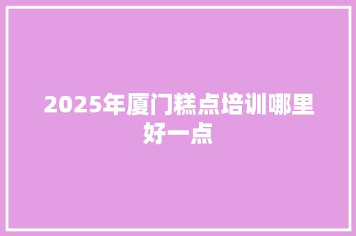 2025年厦门糕点培训哪里好一点 演讲稿