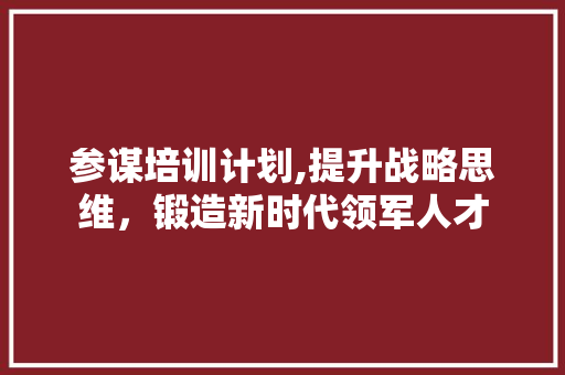 参谋培训计划,提升战略思维，锻造新时代领军人才 工作总结