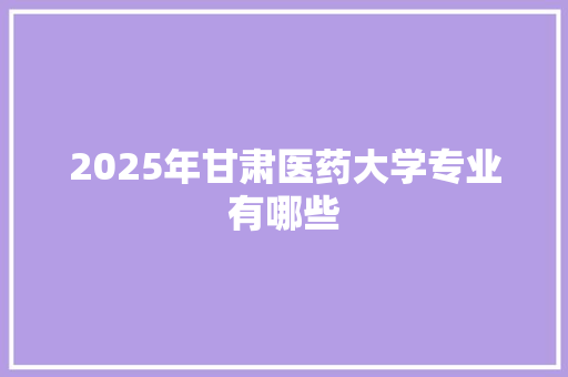 2025年甘肃医药大学专业有哪些 演讲稿