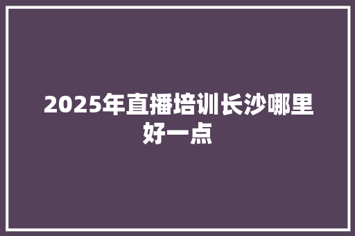 2025年直播培训长沙哪里好一点 工作计划