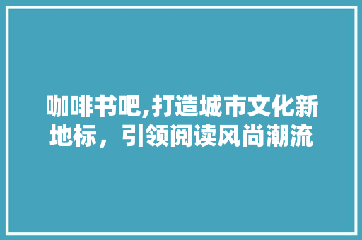 咖啡书吧,打造城市文化新地标，引领阅读风尚潮流